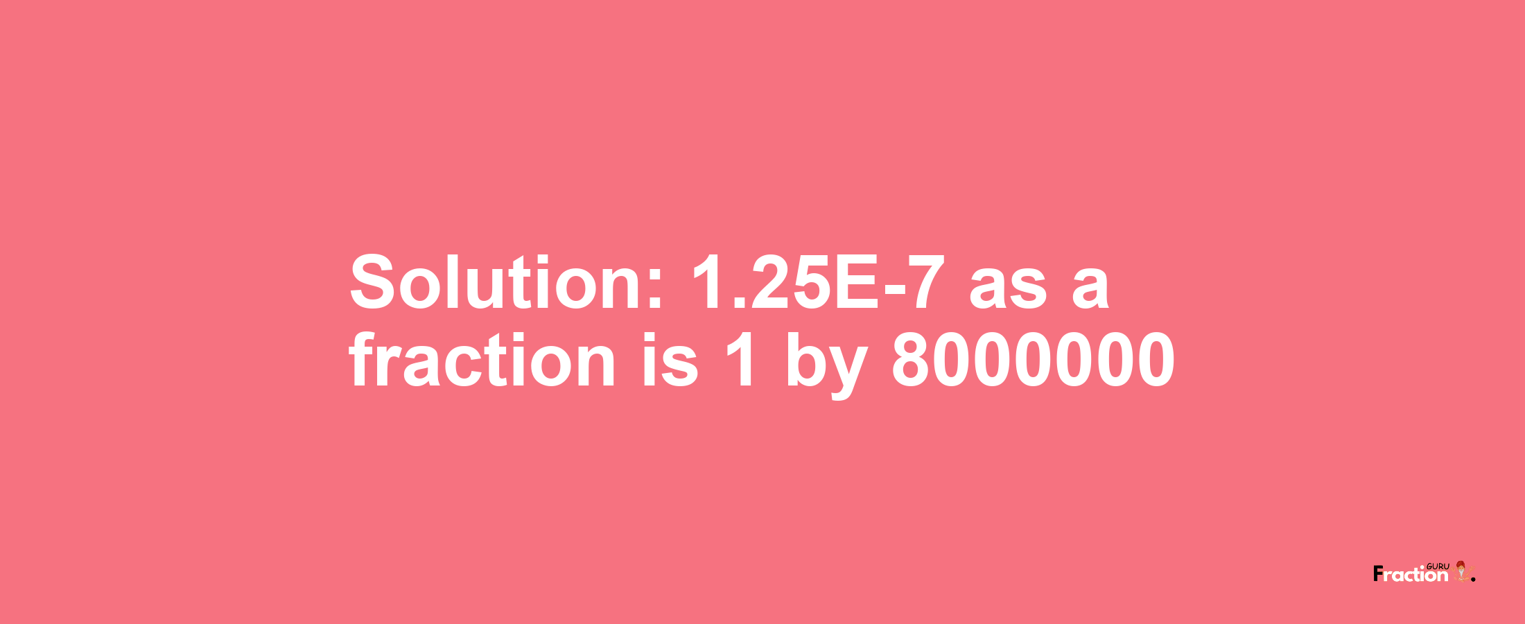 Solution:1.25E-7 as a fraction is 1/8000000